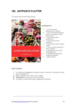 Visit www.recipemaniac.online for more recipes. 120
100. ANTIPASTO PLATTER
“It’s always best to keep things simple”
INGREDIENTS:
 1 jar (24 ounces)
pepperoncinis, drained
 1 can (15 ounces) garbanzo
beans or chickpeas, rinsed
and drained
 2 cups halved fresh
mushrooms
 2 cups halved cherry
tomatoes
 1/2 pound provolone cheese,
cubed
 1 can (6 ounces) pitted ripe
olives, drained
 1 package (3-1/2 ounces)
sliced pepperoni
 1 bottle (8 ounces) Italian
vinaigrette dressing
 Lettuce leaves
HOW TO MAKE:
1. In a large bowl, combine the peppers, beans, mushrooms, tomatoes, cheese,
olives and pepperoni.
2. Pour vinaigrette over mixture; toss to coat.
3. Refrigerate for at least 30 mins or overnight.
4. Arrange on a lettuce-lined platter. Serve with toothpicks.
———————————————————————————————————-
 