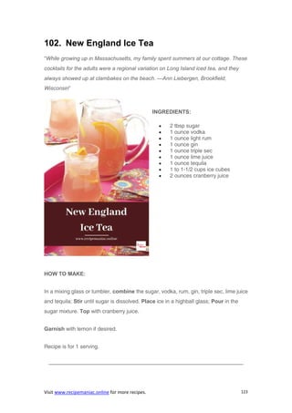 Visit www.recipemaniac.online for more recipes. 123
102. New England Ice Tea
“While growing up in Massachusetts, my family spent summers at our cottage. These
cocktails for the adults were a regional variation on Long Island iced tea, and they
always showed up at clambakes on the beach. —Ann Liebergen, Brookfield,
Wisconsin”
INGREDIENTS:
 2 tbsp sugar
 1 ounce vodka
 1 ounce light rum
 1 ounce gin
 1 ounce triple sec
 1 ounce lime juice
 1 ounce tequila
 1 to 1-1/2 cups ice cubes
 2 ounces cranberry juice
HOW TO MAKE:
In a mixing glass or tumbler, combine the sugar, vodka, rum, gin, triple sec, lime juice
and tequila; Stir until sugar is dissolved. Place ice in a highball glass; Pour in the
sugar mixture. Top with cranberry juice.
Garnish with lemon if desired.
Recipe is for 1 serving.
————————————————————————————————————
 