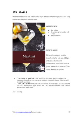 Visit www.recipemaniac.online for more recipes. 124
103. Martini
Martinis can be made with either vodka or gin. Choose whichever you like. Also keep
in mind that, Martini is a strong drink.
INGREDIENTS:
 Ice cubes
 3 ounces gin or vodka 1/2
ounce
 Dry vermouth
HOW TO MAKE:
Fill a mixing glass or tumbler
three-fourths full with ice. Add gin
and vermouth; Stir until
condensation forms on outside of
glass. Strain into a chilled cocktail
glass. Garnish as desired.
 CHOCOLATE MARTINI: Omit vermouth and olives. Reduce vodka to 2
ounces and use 2 ounces crème de cacao or chocolate liqueur. Garnish with
chocolate shavings.
 APPLE MARTINI: Omit vermouth and olives. Reduce vodka to 2 ounces and
use 1-1/2 ounces sour apple liqueur and 1-1/2 teaspoons lemon juice. Garnish
with a green apple slice.
For 1 serving;
————————————————————————————————————
 
