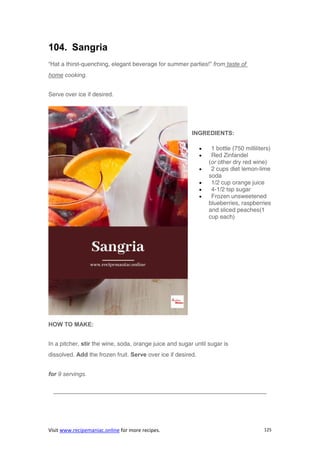 Visit www.recipemaniac.online for more recipes. 125
104. Sangria
“Hat a thirst-quenching, elegant beverage for summer parties!” from taste of
home cooking.
Serve over ice if desired.
INGREDIENTS:
 1 bottle (750 milliliters)
 Red Zinfandel
(or other dry red wine)
 2 cups diet lemon-lime
soda
 1/2 cup orange juice
 4-1/2 tsp sugar
 Frozen unsweetened
blueberries, raspberries
and sliced peaches(1
cup each)
HOW TO MAKE:
In a pitcher, stir the wine, soda, orange juice and sugar until sugar is
dissolved. Add the frozen fruit. Serve over ice if desired.
for 9 servings.
————————————————————————————————————
 