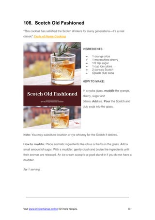 Visit www.recipemaniac.online for more recipes. 127
106. Scotch Old Fashioned
“This cocktail has satisfied the Scotch drinkers for many generations—it’s a real
classic” Taste of Home Cooking
INGREDIENTS:
 1 orange slice
 1 maraschino cherry
 1/2 tsp sugar
 1 cup ice cubes
 2 ounces Scotch
 Splash club soda
HOW TO MAKE:
In a rocks glass, muddle the orange,
cherry, sugar and
bitters. Add ice. Pour the Scotch and
club soda into the glass.
Note: You may substitute bourbon or rye whiskey for the Scotch if desired.
How to muddle: Place aromatic ingredients like citrus or herbs in the glass. Add a
small amount of sugar. With a muddler, gently crush and bruise the ingredients until
their aromas are released. An ice cream scoop is a good stand-in if you do not have a
muddler.
for 1 serving.
————————————————————————————————————
 