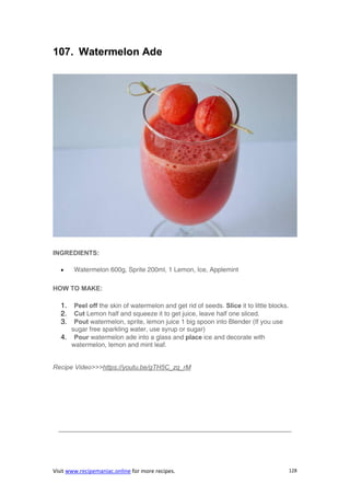 Visit www.recipemaniac.online for more recipes. 128
107. Watermelon Ade
INGREDIENTS:
 Watermelon 600g, Sprite 200ml, 1 Lemon, Ice, Applemint
HOW TO MAKE:
1. Peel off the skin of watermelon and get rid of seeds. Slice it to little blocks.
2. Cut Lemon half and squeeze it to get juice, leave half one sliced.
3. Pout watermelon, sprite, lemon juice 1 big spoon into Blender (If you use
sugar free sparkling water, use syrup or sugar)
4. Pour watermelon ade into a glass and place ice and decorate with
watermelon, lemon and mint leaf.
Recipe Video>>>https://youtu.be/gTH5C_zq_rM
————————————————————————————————————
 