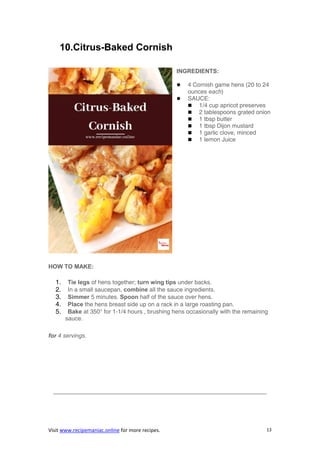 Visit www.recipemaniac.online for more recipes. 13
10.Citrus-Baked Cornish
INGREDIENTS:
 4 Cornish game hens (20 to 24
ounces each)
 SAUCE:
 1/4 cup apricot preserves
 2 tablespoons grated onion
 1 tbsp butter
 1 tbsp Dijon mustard
 1 garlic clove, minced
 1 lemon Juice
HOW TO MAKE:
1. Tie legs of hens together; turn wing tips under backs.
2. In a small saucepan, combine all the sauce ingredients.
3. Simmer 5 minutes. Spoon half of the sauce over hens.
4. Place the hens breast side up on a rack in a large roasting pan.
5. Bake at 350° for 1-1/4 hours , brushing hens occasionally with the remaining
sauce.
for 4 servings.
————————————————————————————————————
 
