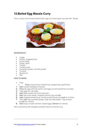 Visit www.recipemaniac.online for more recipes. 16
12.Boiled Egg Masala Curry
This is a spicy onion tomato based Indian egg curry which goes very well with Bread.
INGREDIENTS:
 4 eggs
 Onions, chopped(1cup)
 Cumin seeds
 Ginger, garlic
 Tomato
 Tomato puree
 Coriander powder, red chilli powder
 Turmeric
 Mustard oil
 Salt
HOW TO MAKE:
 Prep:
 Chop onions(1cup), tomato(1cup), ginger(1tsp), garlic(1tsp)
1. Add mustard oil(2tbsp) to the pan.
2. Prick the eggs with fork and fry until eggs are all browned from all sides.
3. Take eggs out; set aside.
4. Add 2tbsp mustard oil to the same pan.
5. Add 1tsp cumin seeds, chopped onions(1cup) and stir.
6. Add chopped tomato(1cup), tomato puree(1/2cup) and cook for 3-4mins.
7. Then add 1tsp coriander powder, 2tsp red chilli powder, 1tsp turmeric
and stir for 3-4mins.
8. Add 2cups of water and then cooked eggs. Simmer for 5-6mins.
Serve, garnishing with chopped coriander leaves on top the curry.
 
