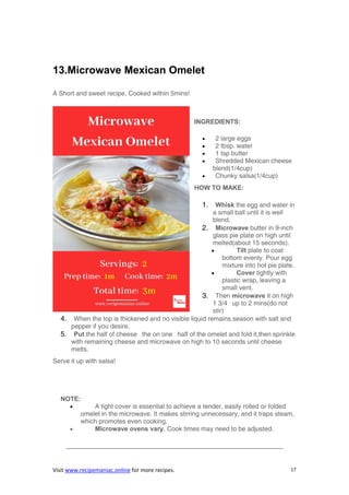 Visit www.recipemaniac.online for more recipes. 17
13.Microwave Mexican Omelet
A Short and sweet recipe, Cooked within 5mins!
INGREDIENTS:
 2 large eggs
 2 tbsp. water
 1 tsp butter
 Shredded Mexican cheese
blend(1/4cup)
 Chunky salsa(1/4cup)
HOW TO MAKE:
1. Whisk the egg and water in
a small ball until it is well
blend.
2. Microwave butter in 9-inch
glass pie plate on high until
melted(about 15 seconds).
 Tilt plate to coat
bottom evenly. Pour egg
mixture into hot pie plate.
 Cover tightly with
plastic wrap, leaving a
small vent.
3. Then microwave it on high
1 3/4 up to 2 mins(do not
stir)
4. When the top is thickened and no visible liquid remains,season with salt and
pepper if you desire.
5. Put the half of cheese the on one half of the omelet and fold it,then sprinkle
with remaining cheese and microwave on high to 10 seconds until cheese
melts.
Serve it up with salsa!
NOTE:
 A tight cover is essential to achieve a tender, easily rolled or folded
omelet in the microwave. It makes stirring unnecessary, and it traps steam,
which promotes even cooking.
 Microwave ovens vary. Cook times may need to be adjusted.
—————————————————————————————————–
 