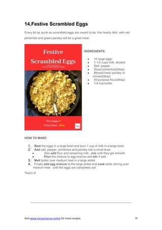Visit www.recipemaniac.online for more recipes. 18
14.Festive Scrambled Eggs
Every bit as quick as scrambled eggs are meant to be, this hearty dish. with red
pimientos and green parsley will be a great meal.
INGREDIENTS:
 12 large eggs
 1-1/2 cups milk, divided
 Salt, pepper
 Diced pimientos(2tbsp)
 Minced fresh parsley or
chives(2tbsp)
 All-purpose flour(2tbsp)
 1/4 cup butter
HOW TO MAKE:
1. Beat the eggs in a large bowl and pour 1 cup of milk in a large bowl.
2. Add salt, pepper, pimientos and parsley into a small bowl.
 Also add flour and remaining milk , mix until they get smooth.
 Pour the mixture to egg mixture and stir it well
3. Melt butter over medium heat in a large skillet
4. Finally add egg mixture to the large skillet and cook while stirring over
medium heat until the eggs are completely set.
That’s it!
—————————————————————————————————–
 