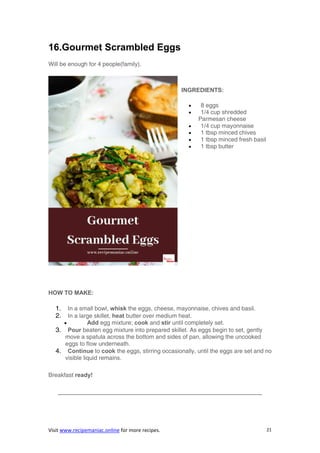 Visit www.recipemaniac.online for more recipes. 21
16.Gourmet Scrambled Eggs
Will be enough for 4 people(family).
INGREDIENTS:
 8 eggs
 1/4 cup shredded
Parmesan cheese
 1/4 cup mayonnaise
 1 tbsp minced chives
 1 tbsp minced fresh basil
 1 tbsp butter
HOW TO MAKE:
1. In a small bowl, whisk the eggs, cheese, mayonnaise, chives and basil.
2. In a large skillet, heat butter over medium heat.
 Add egg mixture; cook and stir until completely set.
3. Pour beaten egg mixture into prepared skillet. As eggs begin to set, gently
move a spatula across the bottom and sides of pan, allowing the uncooked
eggs to flow underneath.
4. Continue to cook the eggs, stirring occasionally, until the eggs are set and no
visible liquid remains.
Breakfast ready!
——————————————————————————————————–
 