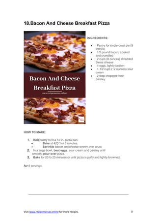 Visit www.recipemaniac.online for more recipes. 23
18.Bacon And Cheese Breakfast Pizza
INGREDIENTS:
 Pastry for single-crust pie (9
inches)
 1/2 pound bacon, cooked
and crumbled
 2 cups (8 ounces) shredded
Swiss cheese
 4 eggs, lightly beaten
 1-1/2 cups (12 ounces) sour
cream
 2 tbsp chopped fresh
parsley
HOW TO MAKE:
1. Roll pastry to fit a 12-in. pizza pan.
 Bake at 425° for 5 minutes.
 Sprinkle bacon and cheese evenly over crust.
2. In a large bowl, beat eggs, sour cream and parsley until
smooth; pour over pizza.
3. Bake for 20 to 25 minutes or until pizza is puffy and lightly browned.
for 6 servings.
——————————————————————————————————–
 