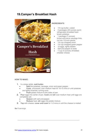 Visit www.recipemaniac.online for more recipes. 24
19.Camper’s Breakfast Hash
INGREDIENTS:
 1/4 cup butter, cubed
 2 packages (20 ounces each)
refrigerated shredded hash
brown potatoes
 1 package (7 ounces)
brown-and-serve sausage links,
cut into 1/2-inch pieces
 1/4 cup chopped onion
 1/4 cup chopped green pepper
 12 eggs, lightly beaten
 Salt and pepper to taste
 1 cup (4 ounces) shredded
cheddar cheese
HOW TO MAKE:
1. In a large skillet, melt butter.
 Add the potatoes, sausage, onion and green pepper.
 Cook, uncovered, over medium heat for 10-15 mins or until potatoes
are lightly browned, turning once.
 Push potato mixture to the sides of pan.
2. Pour eggs into center of pan. Cook and stir over medium heat until eggs are
completely set.
 Season with salt and pepper.
 Reduce heat; stir eggs into potato mixture.
3. Top with cheese; cover and cook for 1-2 mins or until the cheese is melted
for 8 servings.
——————————————————————————————————–
 