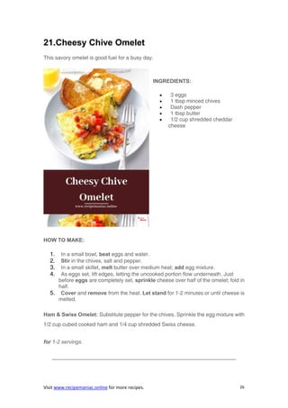 Visit www.recipemaniac.online for more recipes. 26
21.Cheesy Chive Omelet
This savory omelet is good fuel for a busy day.
INGREDIENTS:
 3 eggs
 1 tbsp minced chives
 Dash pepper
 1 tbsp butter
 1/2 cup shredded cheddar
cheese
HOW TO MAKE:
1. In a small bowl, beat eggs and water.
2. Stir in the chives, salt and pepper.
3. In a small skillet, melt butter over medium heat; add egg mixture.
4. As eggs set, lift edges, letting the uncooked portion flow underneath. Just
before eggs are completely set, sprinkle cheese over half of the omelet; fold in
half.
5. Cover and remove from the heat. Let stand for 1-2 minutes or until cheese is
melted.
Ham & Swiss Omelet: Substitute pepper for the chives. Sprinkle the egg mixture with
1/2 cup cubed cooked ham and 1/4 cup shredded Swiss cheese.
for 1-2 servings.
——————————————————————————————————–
 