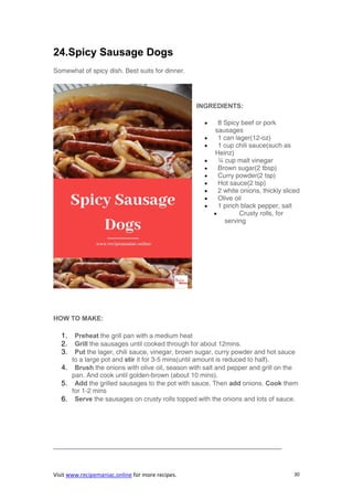 Visit www.recipemaniac.online for more recipes. 30
24.Spicy Sausage Dogs
Somewhat of spicy dish. Best suits for dinner.
INGREDIENTS:
 8 Spicy beef or pork
sausages
 1 can lager(12-oz)
 1 cup chili sauce(such as
Heinz)
 ¼ cup malt vinegar
 Brown sugar(2 tbsp)
 Curry powder(2 tsp)
 Hot sauce(2 tsp)
 2 white onions, thickly sliced
 Olive oil
 1 pinch black pepper, salt
 Crusty rolls, for
serving
HOW TO MAKE:
1. Preheat the grill pan with a medium heat
2. Grill the sausages until cooked through for about 12mins.
3. Put the lager, chili sauce, vinegar, brown sugar, curry powder and hot sauce
to a large pot and stir it for 3-5 mins(until amount is reduced to half).
4. Brush the onions with olive oil, season with salt and pepper and grill on the
pan. And cook until golden-brown (about 10 mins).
5. Add the grilled sausages to the pot with sauce. Then add onions. Cook them
for 1-2 mins
6. Serve the sausages on crusty rolls topped with the onions and lots of sauce.
———————————————————————————————————
 