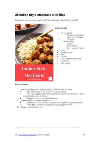 Visit www.recipemaniac.online for more recipes. 31
25.Indian Style-meatballs with Rice
Looking for a crunchy and quick meal? Then this Asian dish will be a good fit.
INGREDIENTS
 For meatballs
 Sausage meat(300g)
 Meat, minced(300g)
 Chopped
parsley(2tbsp)
 1 onion
 1 clove garlic
 Curry powder(1tbsp)
 Flour
 Breadcrumbs
 Rice
 Olive oil
 Crushed tomatoes(400g)
 Coriander
 salt, pepper
HOW TO MAKE:
1. Mix all the ingredients together except bread crumbs and flour.
 Put that mixture in the fridge for at least 30mins.
 Then make balls which are equal to the size of walnuts and roll them
in the bread crumbs and flour.
 Cook them in hot oil; Meatballs done.
2. Cook the rice in salted boiling water.
 Add olive oil to a pan.Add chopped onions, garlic. Cook until brown.
 Then add coriander, crushed tomatoes, sugar and mix.
3. Serve meatballs with rice!
———————————————————————————————————
 