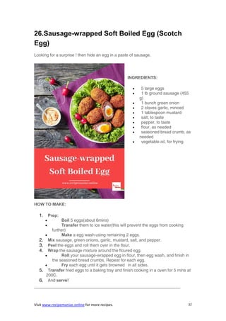 Visit www.recipemaniac.online for more recipes. 32
26.Sausage-wrapped Soft Boiled Egg (Scotch
Egg)
Looking for a surprise ! then hide an egg in a paste of sausage.
INGREDIENTS:
 5 large eggs
 1 lb ground sausage (455
g)
 1 bunch green onion
 2 cloves garlic, minced
 1 tablespoon mustard
 salt, to taste
 pepper, to taste
 flour, as needed
 seasoned bread crumb, as
needed
 vegetable oil, for frying
HOW TO MAKE:
1. Prep:
 Boil 5 eggs(about 6mins)
 Transfer them to ice water(this will prevent the eggs from cooking
further)
 Make a egg wash using remaining 2 eggs.
2. Mix sausage, green onions, garlic, mustard, salt, and pepper.
3. Peel the eggs and roll them over in the flour.
4. Wrap the sausage mixture around the floured egg.
 Roll your sausage-wrapped egg in flour, then egg wash, and finish in
the seasoned bread crumbs. Repeat for each egg.
 Fry each egg until it gets browned in all sides.
5. Transfer fried eggs to a baking tray and finish cooking in a oven for 5 mins at
200C.
6. And serve!
———————————————————————————————————
 