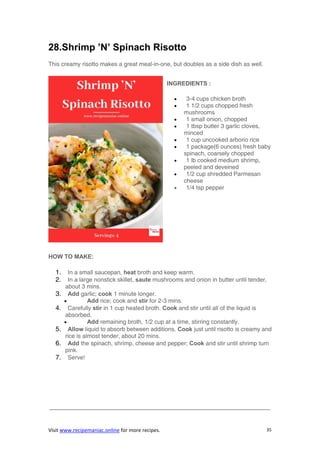 Visit www.recipemaniac.online for more recipes. 35
28.Shrimp ’N’ Spinach Risotto
This creamy risotto makes a great meal-in-one, but doubles as a side dish as well.
INGREDIENTS :
 3-4 cups chicken broth
 1 1/2 cups chopped fresh
mushrooms
 1 small onion, chopped
 1 tbsp butter 3 garlic cloves,
minced
 1 cup uncooked arborio rice
 1 package(6 ounces) fresh baby
spinach, coarsely chopped
 1 lb cooked medium shrimp,
peeled and deveined
 1/2 cup shredded Parmesan
cheese
 1/4 tsp pepper
HOW TO MAKE:
1. In a small saucepan, heat broth and keep warm.
2. In a large nonstick skillet, saute mushrooms and onion in butter until tender,
about 3 mins.
3. Add garlic; cook 1 minute longer.
 Add rice; cook and stir for 2-3 mins.
4. Carefully stir in 1 cup heated broth. Cook and stir until all of the liquid is
absorbed.
 Add remaining broth, 1/2 cup at a time, stirring constantly.
5. Allow liquid to absorb between additions. Cook just until risotto is creamy and
rice is almost tender, about 20 mins.
6. Add the spinach, shrimp, cheese and pepper; Cook and stir until shrimp turn
pink.
7. Serve!
—————————————————————————————————————-
 