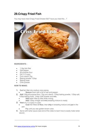 Visit www.recipemaniac.online for more recipes. 36
29.Crispy Fried Fish
You may have tried Crispy Fried Chicken BUT have you tried this…?
INGREDIENTS :
 1.2kg fish fillet
 Salt pepper
 All purpose flour
 Oil (1-2 cups)
 Corn starch 75g
 Baking powder 1/2tsp
 Baking soda
 Chilli powder
HOW TO MAKE:
1. Cut fish fillet into medium size pieces.
 Season them with a bit of salt and pepper.
2. Add 150g all purpose flour, 75g corn starch, 1/2tsp baking powder, 1/2tsp salt,
1/2tsp baking soda, 1/4tsp chilli powder and mix.
 Add water little by little while mixing.
 Add 1/2tsp vinegar and mix;breading mixture is ready.
3. Heat oil (1-2 cups) in a pan.
 Coat fish fillets in flour, then drip in breading mixture and put in the
pan.
 Fry until you see golden brown color.
4. Serve with tartar sauce (see end of the video to learn how to easily make tartar
sauce).
—————————————————————————————————————-
 