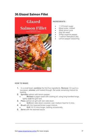 Visit www.recipemaniac.online for more recipes. 37
30.Glazed Salmon Fillet
INGREDIENTS :
 1 1/2 brown sugar
 6tbsp butter, melted
 4tbsp lemon juice
 2tsp dill weed
 3/4tsp cayenne pepper
 1 salmon fillet(about 2lb)
 Lemon-pepper seasoning
HOW TO MAKE:
1. In a small bowl, combine the first five ingredients. Remove 1/2 cup to a
saucepan; simmer until heated through; Set aside remaining mixture for
basting.
2. Sprinkle salmon with lemon-pepper.
 Moisten a paper towel with cooking oil; using long-handled tongs,
lightly coat the grill rack.
3. Place salmon on grill with skin side down.
 Grill(skin side down) covered, over medium heat for 5 mins.
4. Brush with the reserved brown sugar mixture.
 Grill 10-15 mins longer, basting occasionally.
5. Serve with the warmed sauce.
—————————————————————————————————————-
 