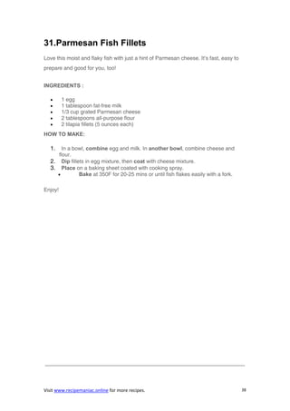 Visit www.recipemaniac.online for more recipes. 38
31.Parmesan Fish Fillets
Love this moist and flaky fish with just a hint of Parmesan cheese. It’s fast, easy to
prepare and good for you, too!
INGREDIENTS :
 1 egg
 1 tablespoon fat-free milk
 1/3 cup grated Parmesan cheese
 2 tablespoons all-purpose flour
 2 tilapia fillets (5 ounces each)
HOW TO MAKE:
1. In a bowl, combine egg and milk. In another bowl, combine cheese and
flour.
2. Dip fillets in egg mixture, then coat with cheese mixture.
3. Place on a baking sheet coated with cooking spray.
 Bake at 350F for 20-25 mins or until fish flakes easily with a fork.
Enjoy!
—————————————————————————————————————-
 