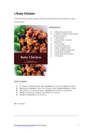 Visit www.recipemaniac.online for more recipes. 4
1.Ruby Chicken
Treat this tender chicken topped with plump cranberries and simmered in a spicy
orange sauce.
INGREDIENTS:
 3 tbsp all-purpose flour
 2 bone-in chicken breast halves
(8 ounces each)
 1 tbsp butter
 1/2 cup fresh or frozen
cranberries
 1/3 cup sugar
 1/3 cup orange juice
 2 tbsp chopped onion
 1/2 tsp grated orange peel
 1/8 tsp ground ginger
 1/8 tsp ground cinnamon
 1/4 tsp salt
HOW TO MAKE:
1. In a large resealable plastic bag, combine flour and salt; add the chicken.
2. Seal bag and shake to coat. In a nonstick skillet, brown chicken in butter.
3. Meanwhile, in a small saucepan, combine the remaining ingredients.
4. Bring to a boil over medium heat. Pour over chicken.
5. Cover and simmer for 35-40 mins.
for 2 servings.
 