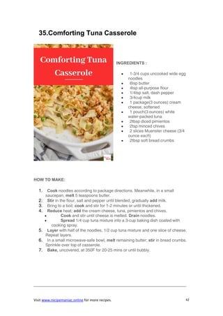 Visit www.recipemaniac.online for more recipes. 42
35.Comforting Tuna Casserole
INGREDIENTS :
 1-3/4 cups uncooked wide egg
noodles
 6tsp butter
 4tsp all-purpose flour
 1/4tsp salt, dash pepper
 3/4cup milk
 1 package(3 ounces) cream
cheese, softened
 1 pouch(3 ounces) white
water-packed tuna
 2tbsp diced pimientos
 2tsp minced chives
 2 slices Muenster cheese (3/4
ounce each)
 2tbsp soft bread crumbs
HOW TO MAKE:
1. Cook noodles according to package directions. Meanwhile, in a small
saucepan, melt 5 teaspoons butter.
2. Stir in the flour, salt and pepper until blended; gradually add milk.
3. Bring to a boil; cook and stir for 1-2 minutes or until thickened.
4. Reduce heat; add the cream cheese, tuna, pimientos and chives.
 Cook and stir until cheese is melted. Drain noodles.
 Spread 1/4 cup tuna mixture into a 3-cup baking dish coated with
cooking spray.
5. Layer with half of the noodles, 1/2 cup tuna mixture and one slice of cheese.
Repeat layers.
6. In a small microwave-safe bowl, melt remaining butter; stir in bread crumbs.
Sprinkle over top of casserole.
7. Bake, uncovered, at 350F for 20-25 mins or until bubbly.
—————————————————————————————————————
 