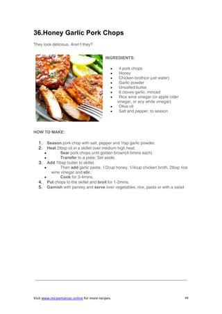 Visit www.recipemaniac.online for more recipes. 44
36.Honey Garlic Pork Chops
They look delicious. Aren’t they?
INGREDIENTS:
 4 pork chops
 Honey
 Chicken broth(or just water)
 Garlic powder
 Unsalted butter
 6 cloves garlic, minced
 Rice wine vinegar (or apple cider
vinegar, or any white vinegar)
 Olive oil
 Salt and pepper, to season
HOW TO MAKE:
1. Season pork chop with salt, pepper and 1tsp garlic powder.
2. Heat 2tbsp oil in a skillet over medium high heat.
 Sear pork chops until golden brown(4-5mins each)
 Transfer to a plate; Set aside.
3. Add 1tbsp butter to skillet.
 Then add garlic paste, 1/2cup honey, 1/4cup chicken broth, 2tbsp rice
wine vinegar and stir.
 Cook for 3-4mins.
4. Put chops to the skillet and broil for 1-2mins.
5. Garnish with parsley and serve over vegetables, rice, pasta or with a salad
—————————————————————————————————————
 
