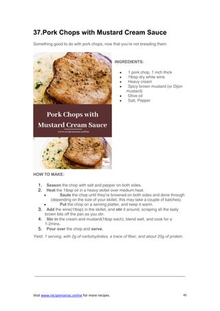 Visit www.recipemaniac.online for more recipes. 45
37.Pork Chops with Mustard Cream Sauce
Something good to do with pork chops, now that you’re not breading them.
INGREDIENTS:
 1 pork chop, 1 inch thick
 1tbsp dry white wine
 Heavy cream
 Spicy brown mustard (or Dijon
mustard)
 Olive oil
 Salt, Pepper
HOW TO MAKE:
1. Season the chop with salt and pepper on both sides.
2. Heat the 1tbsp oil in a heavy skillet over medium heat.
 Saute the chop until they’re browned on both sides and done through
(depending on the size of your skillet, this may take a couple of batches).
 Put the chop on a serving platter, and keep it warm.
3. Add the wine(1tbsp) in the skillet, and stir it around, scraping all the tasty
brown bits off the pan as you stir.
4. Stir in the cream and mustard(1tbsp each), blend well, and cook for a
1-2mins.
5. Pour over the chop and serve.
Yield: 1 serving, with 2g of carbohydrates, a trace of fiber, and about 20g of protein.
—————————————————————————————————————
 