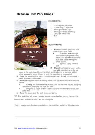 Visit www.recipemaniac.online for more recipes. 46
38.Italian Herb Pork Chops
INGREDIENTS:
 1 clove garlic, crushed
 1 pork chop, 1 inch thick
 Dried, powdered sage
 Dried, powdered rosemary
 2tbsp dry white wine
 Salt
HOW TO MAKE:
1. Rub the crushed garlic into both
sides of your pork chop.
 In a bowl, mix the sage
and rosemary together(1/2tsp
each), and sprinkle this evenly
over both sides of the pork
chop, as well.
 Sprinkle lightly with the
salt.
2. Place the chops in a heavy skillet,
and add water just up to the top
edge of the pork chop. Cover the skillet, turn the burner to low, and let the
chop simmer for about 1 hour, or until the water has all evaporated.
3. Once the water is gone, the chop will start to brown. Turn it once or twice to
get it browned on both sides.
4. Remove the porkchop to a serving platter, and pour the 2tbsp wine into the
skillet.
 Turn up the burner to medium-high, and stir the wine around, scraping
up the stuck-on brown bits from the pan.
 Bring this to a boil, and let it boil hard for a minute or two to reduce it
just a little.
5. Pour this sauce over the pork chop, and serve.
TIP: The pork chop will be very tender, so use a spatula when turning them and be
careful, but if it breaks a little, it will still taste great.
Yield: 1 serving, with 2g of carbohydrates, a trace of fiber, and about 23g of protein.
—————————————————————————————————————
 