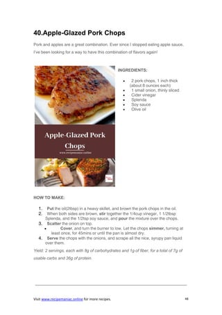 Visit www.recipemaniac.online for more recipes. 48
40.Apple-Glazed Pork Chops
Pork and apples are a great combination. Ever since I stopped eating apple sauce,
I’ve been looking for a way to have this combination of flavors again!
INGREDIENTS:
 2 pork chops, 1 inch thick
(about 8 ounces each)
 1 small onion, thinly sliced
 Cider vinegar
 Splenda
 Soy sauce
 Olive oil
HOW TO MAKE:
1. Put the oil(2tbsp) in a heavy skillet, and brown the pork chops in the oil.
2. When both sides are brown, stir together the 1/4cup vinegar, 1 1/2tbsp
Splenda, and the 1/2tsp soy sauce, and pour the mixture over the chops.
3. Scatter the onion on top.
 Cover, and turn the burner to low. Let the chops simmer, turning at
least once, for 45mins or until the pan is almost dry.
4. Serve the chops with the onions, and scrape all the nice, syrupy pan liquid
over them.
Yield: 2 servings, each with 8g of carbohydrates and 1g of fiber, for a total of 7g of
usable carbs and 36g of protein.
—————————————————————————————————————
 