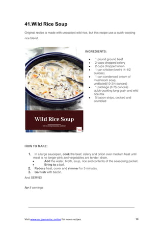 Visit www.recipemaniac.online for more recipes. 50
41.Wild Rice Soup
Original recipe is made with uncooked wild rice, but this recipe use a quick-cooking
rice blend.
INGREDIENTS:
 1 pound ground beef
 2 cups chopped celery
 2 cups chopped onion
 1 can chicken broth(14-1/2
ounces)
 1 can condensed cream of
mushroom soup,
undiluted(10-3/4 ounces)
 1 package (6.75 ounces)
quick-cooking long grain and wild
rice mix
 5 bacon strips, cooked and
crumbled
HOW TO MAKE:
1. In a large saucepan, cook the beef, celery and onion over medium heat until
meat is no longer pink and vegetables are tender; drain.
 Add the water, broth, soup, rice and contents of the seasoning packet.
 Bring to a boil.
2. Reduce heat; cover and simmer for 5 minutes.
3. Garnish with bacon.
And SERVE!
for 8 servings
———————————————————————————————————-
 