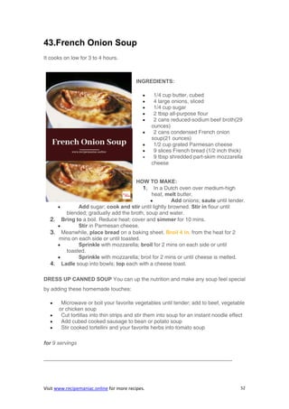 Visit www.recipemaniac.online for more recipes. 52
43.French Onion Soup
It cooks on low for 3 to 4 hours.
INGREDIENTS:
 1/4 cup butter, cubed
 4 large onions, sliced
 1/4 cup sugar
 2 tbsp all-purpose flour
 2 cans reduced-sodium beef broth(29
ounces)
 2 cans condensed French onion
soup(21 ounces)
 1/2 cup grated Parmesan cheese
 9 slices French bread (1/2 inch thick)
 9 tbsp shredded part-skim mozzarella
cheese
HOW TO MAKE:
1. In a Dutch oven over medium-high
heat, melt butter.
 Add onions; saute until tender.
 Add sugar; cook and stir until lightly browned. Stir in flour until
blended; gradually add the broth, soup and water.
2. Bring to a boil. Reduce heat; cover and simmer for 10 mins.
 Stir in Parmesan cheese.
3. Meanwhile, place bread on a baking sheet. Broil 4 in. from the heat for 2
mins on each side or until toasted.
 Sprinkle with mozzarella; broil for 2 mins on each side or until
toasted.
 Sprinkle with mozzarella; broil for 2 mins or until cheese is melted.
4. Ladle soup into bowls; top each with a cheese toast.
DRESS UP CANNED SOUP You can up the nutrition and make any soup feel special
by adding these homemade touches:
 Microwave or boil your favorite vegetables until tender; add to beef, vegetable
or chicken soup
 Cut tortillas into thin strips and stir them into soup for an instant noodle effect
 Add cubed cooked sausage to bean or potato soup
 Stir cooked tortellini and your favorite herbs into tomato soup
for 9 servings
———————————————————————————————————-
 