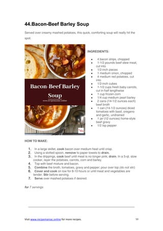Visit www.recipemaniac.online for more recipes. 53
44.Bacon-Beef Barley Soup
Served over creamy mashed potatoes, this quick, comforting soup will really hit the
spot.
INGREDIENTS:
 4 bacon strips, chopped
 1-1/2 pounds beef stew meat,
cut into
 1/2-inch pieces
 1 medium onion, chopped
 4 medium red potatoes, cut
into
 1/2-inch cubes
 1-1/2 cups fresh baby carrots,
cut in half lengthwise
 1 cup frozen corn
 1/4 cup medium pearl barley
 2 cans (14-1/2 ounces each)
beef broth
 1 can (14-1/2 ounces) diced
tomatoes with basil, oregano
and garlic, undrained
 1 jar (12 ounces) home-style
beef gravy
 1/2 tsp pepper
HOW TO MAKE:
1. In a large skillet, cook bacon over medium heat until crisp.
2. Using a slotted spoon, remove to paper towels to drain.
3. In the drippings, cook beef until meat is no longer pink; drain. In a 5-qt. slow
cooker, layer the potatoes, carrots, corn and barley.
4. Top with beef mixture and bacon.
5. Combine the broth, tomatoes, gravy and pepper; pour over top (do not stir).
6. Cover and cook on low for 8-10 hours or until meat and vegetables are
tender. Stir before serving.
7. Serve over mashed potatoes if desired.
for 7 servings
———————————————————————————————————-
 