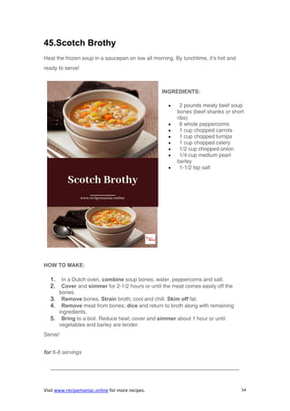 Visit www.recipemaniac.online for more recipes. 54
45.Scotch Brothy
Heat the frozen soup in a saucepan on low all morning. By lunchtime, it’s hot and
ready to serve!
INGREDIENTS:
 2 pounds meaty beef soup
bones (beef shanks or short
ribs)
 6 whole peppercorns
 1 cup chopped carrots
 1 cup chopped turnips
 1 cup chopped celery
 1/2 cup chopped onion
 1/4 cup medium pearl
barley
 1-1/2 tsp salt
HOW TO MAKE:
1. In a Dutch oven, combine soup bones, water, peppercorns and salt.
2. Cover and simmer for 2-1/2 hours or until the meat comes easily off the
bones.
3. Remove bones. Strain broth; cool and chill. Skim off fat.
4. Remove meat from bones; dice and return to broth along with remaining
ingredients.
5. Bring to a boil. Reduce heat; cover and simmer about 1 hour or until
vegetables and barley are tender.
Serve!
for 6-8 servings
———————————————————————————————————-
 