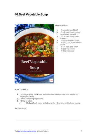 Visit www.recipemaniac.online for more recipes. 55
46.Beef Vegetable Soup
INGREDIENTS:
 1 pound ground beef
 1-1/2 cups frozen mixed
vegetables, thawed
 1-1/4 cups frozen corn,
thawed
 1/2 cup chopped onion
 1 can (15 ounces) tomato
sauce
 1-1/4 cups beef broth
 1 tbsp soy sauce
 1 tbsp molasses
HOW TO MAKE:
1. In a large skillet, cook beef and onion over medium heat until meat is no
longer pink; drain.
2. Stir in remaining ingredients.
3. Bring to a boil.
 Reduce heat; cover and simmer for 10 mins or until hot and bubbly.
for 4 servings
———————————————————————————————————-
 