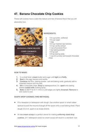 Visit www.recipemaniac.online for more recipes. 57
47. Banana Chocolate Chip Cookies
These soft cookies have a cake-like texture and lots of banana flavor that you will
absolutely love.
INGREDIENTS:
 1/3 cup butter, softened
 1/2 cup sugar
 1 egg
 1/2 cup mashed ripe banana
 1/2 tsp vanilla extract
 1 cup all-purpose flour
 1 tsp baking powder
 1/4 tsp salt
 1/8 tsp baking soda
 1 cup (6 ounces) semisweet chocolate
chips
HOW TO MAKE:
1. In a small bowl, cream butter and sugar until light and fluffy.
2. Beat in the egg, banana and vanilla.
3. Combine the flour, baking powder, salt and baking soda; gradually add to
creamed mixture and mix well.
4. Stir in chocolate chips. Drop by tablespoonfuls 2 in. apart onto baking
sheets coated with cooking spray.
5. Bake at 350°F for 9-11 mins or until edges are lightly browned. Remove to
wire racks to cool.
SHAPE DROP COOKIES (TWO METHODS)
 Fill a teaspoon or tablespoon with dough. Use another spoon or small rubber
spatula to push the mound of dough off the spoon onto a cool baking sheet. Place
dough 2 to 3 in. apart or as recipe directs.
 An ice cream scoop is a perfect utensil for making uniformly sized drop
cookies. (A 1 tablespoon-sized ice cream scoop will result in a standard- size
 