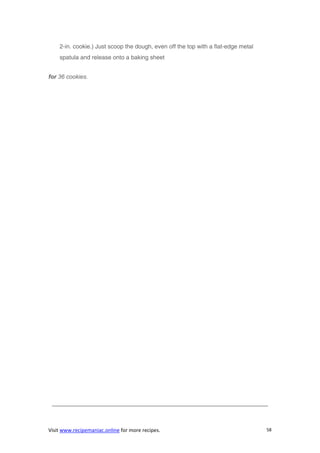 Visit www.recipemaniac.online for more recipes. 58
2-in. cookie.) Just scoop the dough, even off the top with a flat-edge metal
spatula and release onto a baking sheet
for 36 cookies.
————————————————————————————————————–
 