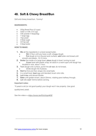 Visit www.recipemaniac.online for more recipes. 59
48. Soft & Chewy Bread/Bun
Soft and chewy bread bun. Yummy!
INGREDIENTS:
 250g Bread flour (2 cups)
 water or milk (1/2 cup)
 milk powder 4 tbsp(25g)
 1 large egg
 1tsp yeast
 3 tbsp sugar
 3/4 tsp salt
 3 tbsp butter
HOW TO MAKE:
1. Mix all the ingredients in a bowl except butter.
 Stir in flour until you have a soft, shaggy dough.
 Put dough on to a floured work surface, add butter and knead until
smooth and elastic, 10-15 mins.
2. Butter the inside of a large bowl; place dough in bowl, turning to coat.
 Cover bowl with plastic wrap; let stand in a warm spot until dough has
doubled in size, about 1 hour.
3. Turn dough onto surface, punch the air out, do not knead,
 divide dough into 9 pieces.
4. Roll flat first and then shape into small balls
5. In a small bowl, beat egg until blended; brush onto rolls.
6. Let it rise until almost double.
7. Bake until golden brown, about 20mins, rotating pans halfway through.
8. Let rolls cool 15mins before serving.
Important notes:
*If yeast is old (or not good quality) your dough won’t rise properly. Use good
quality(new) yeast.
See the video>>>https://youtu.be/5Ce2IJgxW2E
————————————————————————————————————–
 