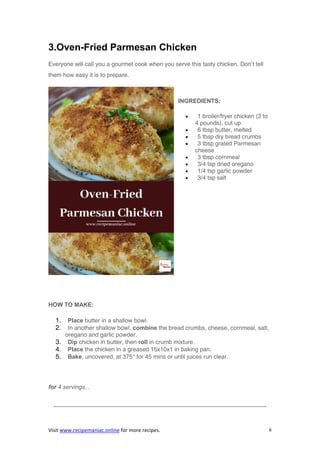 Visit www.recipemaniac.online for more recipes. 6
3.Oven-Fried Parmesan Chicken
Everyone will call you a gourmet cook when you serve this tasty chicken. Don’t tell
them how easy it is to prepare.
INGREDIENTS:
 1 broiler/fryer chicken (3 to
4 pounds), cut up
 6 tbsp butter, melted
 5 tbsp dry bread crumbs
 3 tbsp grated Parmesan
cheese
 3 tbsp cornmeal
 3/4 tsp dried oregano
 1/4 tsp garlic powder
 3/4 tsp salt
HOW TO MAKE:
1. Place butter in a shallow bowl.
2. In another shallow bowl, combine the bread crumbs, cheese, cornmeal, salt,
oregano and garlic powder.
3. Dip chicken in butter, then roll in crumb mixture.
4. Place the chicken in a greased 15x10x1 in baking pan.
5. Bake, uncovered, at 375° for 45 mins or until juices run clear.
for 4 servings. .
————————————————————————————————————
 