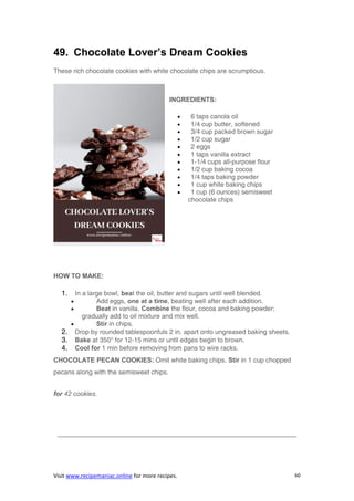 Visit www.recipemaniac.online for more recipes. 60
49. Chocolate Lover’s Dream Cookies
These rich chocolate cookies with white chocolate chips are scrumptious.
INGREDIENTS:
 6 taps canola oil
 1/4 cup butter, softened
 3/4 cup packed brown sugar
 1/2 cup sugar
 2 eggs
 1 taps vanilla extract
 1-1/4 cups all-purpose flour
 1/2 cup baking cocoa
 1/4 taps baking powder
 1 cup white baking chips
 1 cup (6 ounces) semisweet
chocolate chips
HOW TO MAKE:
1. In a large bowl, beat the oil, butter and sugars until well blended.
 Add eggs, one at a time, beating well after each addition.
 Beat in vanilla. Combine the flour, cocoa and baking powder;
gradually add to oil mixture and mix well.
 Stir in chips.
2. Drop by rounded tablespoonfuls 2 in. apart onto ungreased baking sheets.
3. Bake at 350° for 12-15 mins or until edges begin to brown.
4. Cool for 1 min before removing from pans to wire racks.
CHOCOLATE PECAN COOKIES: Omit white baking chips. Stir in 1 cup chopped
pecans along with the semisweet chips.
for 42 cookies.
————————————————————————————————————–
 