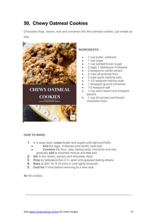 Visit www.recipemaniac.online for more recipes. 61
50. Chewy Oatmeal Cookies
Chocolate chips, raisins, nuts and cinnamon into this oatmeal cookies. just simple as
that.
INGREDIENTS:
 1 cup butter, softened
 1 cup sugar
 1 cup packed brown sugar
 2 eggs 1 tablespoon molasses
 2 teaspoons vanilla extract
 2 cups all-purpose flour
 2 cups quick-cooking oats
 1-1/2 teaspoon baking soda
 1 teaspoon ground cinnamon
 1/2 teaspoon salt
 1 cup each raisins and chopped
pecans
 1 cup (6 ounces) semisweet
chocolate chips
HOW TO MAKE:
1. In a large bowl, cream butter and sugars until light and fluffy.
 Add the eggs, molasses and vanilla; beat well.
 Combine the flour, oats, baking soda, cinnamon and salt;
gradually add to creamed mixture and mix well.
2. Stir in the raisins, pecans and chocolate chips.
3. Drop by tablespoonfuls 2 in. apart onto greased baking sheets.
4. Bake at 350° for 9-10 mins or until lightly browned.
5. Cool for 2 mins before removing to a wire rack.
for 60 cookies.
————————————————————————————————————–
 