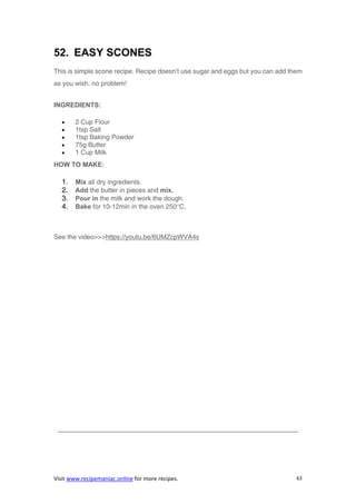 Visit www.recipemaniac.online for more recipes. 63
52. EASY SCONES
This is simple scone recipe. Recipe doesn’t use sugar and eggs but you can add them
as you wish. no problem!
INGREDIENTS:
 2 Cup Flour
 1tsp Salt
 1tsp Baking Powder
 75g Butter
 1 Cup Milk
HOW TO MAKE:
1. Mix all dry ingredients.
2. Add the butter in pieces and mix.
3. Pour in the milk and work the dough.
4. Bake for 10-12min in the oven 250°C.
See the video>>>https://youtu.be/6UMZcpWVA4s
————————————————————————————————————–
 