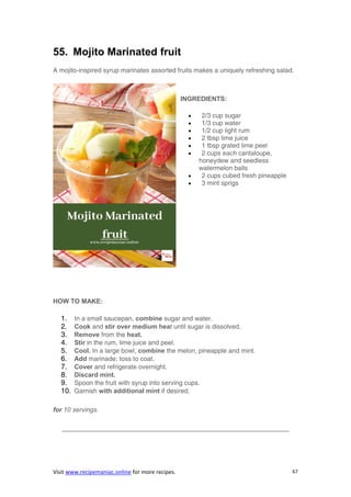 Visit www.recipemaniac.online for more recipes. 67
55. Mojito Marinated fruit
A mojito-inspired syrup marinates assorted fruits makes a uniquely refreshing salad.
INGREDIENTS:
 2/3 cup sugar
 1/3 cup water
 1/2 cup light rum
 2 tbsp lime juice
 1 tbsp grated lime peel
 2 cups each cantaloupe,
honeydew and seedless
watermelon balls
 2 cups cubed fresh pineapple
 3 mint sprigs
HOW TO MAKE:
1. In a small saucepan, combine sugar and water.
2. Cook and stir over medium heat until sugar is dissolved.
3. Remove from the heat.
4. Stir in the rum, lime juice and peel.
5. Cool. In a large bowl, combine the melon, pineapple and mint.
6. Add marinade; toss to coat.
7. Cover and refrigerate overnight.
8. Discard mint.
9. Spoon the fruit with syrup into serving cups.
10. Garnish with additional mint if desired.
for 10 servings.
———————————————————————————————————
 