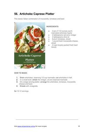 Visit www.recipemaniac.online for more recipes. 68
56. Artichoke Caprese Platter
The classic Italian combination of mozzarella, tomatoes and basil.
INGREDIENTS:
 2 jars (7-1/2 ounces each)
marinated artichoke hearts
 2 tablespoons red wine vinegar
 2 tablespoons olive oil
 6 plum tomatoes, sliced
 1 pound fresh mozzarella cheese,
sliced
 2 cups loosely packed fresh basil
leaves
HOW TO MAKE:
1. Drain artichokes, reserving 1/2 cup marinade; cut artichokes in half.
2. In a small bowl, whisk the vinegar, oil and reserved marinade.
3. On a large serving platter, arrange the artichokes, tomatoes, mozzarella
cheese and basil.
4. Drizzle with vinaigrette.
for 10-12 servings.
————————————————————————————————————
 