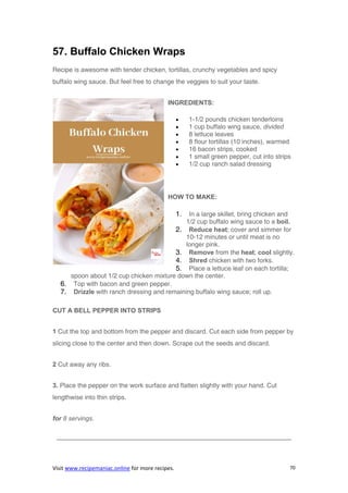 Visit www.recipemaniac.online for more recipes. 70
57. Buffalo Chicken Wraps
Recipe is awesome with tender chicken, tortillas, crunchy vegetables and spicy
buffalo wing sauce. But feel free to change the veggies to suit your taste.
INGREDIENTS:
 1-1/2 pounds chicken tenderloins
 1 cup buffalo wing sauce, divided
 8 lettuce leaves
 8 flour tortillas (10 inches), warmed
 16 bacon strips, cooked
 1 small green pepper, cut into strips
 1/2 cup ranch salad dressing
HOW TO MAKE:
1. In a large skillet, bring chicken and
1/2 cup buffalo wing sauce to a boil.
2. Reduce heat; cover and simmer for
10-12 minutes or until meat is no
longer pink.
3. Remove from the heat; cool slightly.
4. Shred chicken with two forks.
5. Place a lettuce leaf on each tortilla;
spoon about 1/2 cup chicken mixture down the center.
6. Top with bacon and green pepper.
7. Drizzle with ranch dressing and remaining buffalo wing sauce; roll up.
CUT A BELL PEPPER INTO STRIPS
1 Cut the top and bottom from the pepper and discard. Cut each side from pepper by
slicing close to the center and then down. Scrape out the seeds and discard.
2 Cut away any ribs.
3. Place the pepper on the work surface and flatten slightly with your hand. Cut
lengthwise into thin strips.
for 8 servings.
————————————————————————————————————–
 