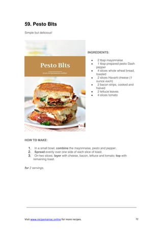 Visit www.recipemaniac.online for more recipes. 72
59. Pesto Blts
Simple but delicious!
INGREDIENTS:
 2 tbsp mayonnaise
 1 tbsp prepared pesto Dash
pepper
 4 slices whole wheat bread,
toasted
 2 slices Havarti cheese (1
ounce each)
 2 bacon strips, cooked and
halved
 2 lettuce leaves
 4 slices tomato
HOW TO MAKE:
1. In a small bowl, combine the mayonnaise, pesto and pepper.
2. Spread evenly over one side of each slice of toast.
3. On two slices, layer with cheese, bacon, lettuce and tomato; top with
remaining toast.
for 2 servings.
————————————————————————————————————–
 