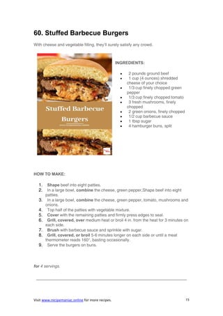 Visit www.recipemaniac.online for more recipes. 73
60. Stuffed Barbecue Burgers
With cheese and vegetable filling, they’ll surely satisfy any crowd.
INGREDIENTS:
 2 pounds ground beef
 1 cup (4 ounces) shredded
cheese of your choice
 1/3 cup finely chopped green
pepper
 1/3 cup finely chopped tomato
 3 fresh mushrooms, finely
chopped
 2 green onions, finely chopped
 1/2 cup barbecue sauce
 1 tbsp sugar
 4 hamburger buns, split
HOW TO MAKE:
1. Shape beef into eight patties.
2. In a large bowl, combine the cheese, green pepper,Shape beef into eight
patties.
3. In a large bowl, combine the cheese, green pepper, tomato, mushrooms and
onions.
4. Top half of the patties with vegetable mixture.
5. Cover with the remaining patties and firmly press edges to seal.
6. Grill, covered, over medium heat or broil 4 in. from the heat for 3 minutes on
each side.
7. Brush with barbecue sauce and sprinkle with sugar.
8. Grill, covered, or broil 5-6 minutes longer on each side or until a meat
thermometer reads 160°, basting occasionally.
9. Serve the burgers on buns.
for 4 servings.
————————————————————————————————————–
 