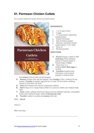 Visit www.recipemaniac.online for more recipes. 75
61. Parmesan Chicken Cutlets
For a quick make this recipe will be your best choice.
INGREDIENTS
 1 or 2 cups of flour
 3 eggs
 1½ cups panko (Japanese
breadcrumbs)
 Grated Parmesan
 Salt and black pepper
 Skinless, boneless chicken
cutlets (about 1½ lb. total)
 Olive oil
 Mustard powder
DIRECTIONS
1. Pound chicken cutlets to 1/4”
thickness-Place between
pieces of freezer paper or
freezer bags to thaw.
2. Place flour in a
shallow bowl. Beat eggs in
another.
3. Combine breadcrumbs,
Parmesan, and mustard
powder in another bowl
and season mixture with salt and pepper.
4. Season chicken with salt and pepper, then dredge in flour, shaking off any
excess. Transfer to beaten egg and turn to coat. Lift from bowl, allowing
excess to drip back into bowl.
5. Coat with breadcrumb mixture, pressing to adhere.
6. Heat 6 tbsp oil in a large heavy skillet or a cast-iron skillet over medium-high
heat.
7. Cook cutlets, adding remaining 2 tbsp oil to pan between batches, until golden
brown and cooked through, about 4 minutes per side.
8. Transfer cutlets to a plate and season with salt.
AND… Serve!
That’s it.
For 4 servings.
———————————————————————————————————-
 