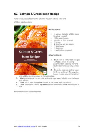 Visit www.recipemaniac.online for more recipes. 76
62. Salmon & Green bean Recipe
Take whole piece of salmon for a family. You can cut into adult and
children-sized portions.
INGREDIENTS
 4 salmon fillets (or a 500g piece
to cut up yourself)
 100g green beans,
 noodles or rice, to serve
 1 lemon
 2 tbsp low-salt soy sauce
 1 tbsp honey
 1 tbsp mirin
 1 garlic clove, crushed
HOW TO MAKE:
1. Heat oven to 180C/160C fan/gas
4. Place a sheet of baking
parchment on a baking tray and
lay the salmon diagonally across
it.
2. Cook the beans in boiling water
for 1 min and drain. Arrange the
beans in piles around the salmon
and add the lemon wedges to the baking tray.
3. Mix the soy sauce, honey, mirin and garlic, and pour half of it over the beans
and salmon.
4. Cook for 15 mins, then pour the rest of the sauce over the salmon.
5. Cook for another 5 mins. Squeeze over the lemon and serve with noodles or
rice.
Recipe from Good Food magazine
———————————————————————————————————-
 