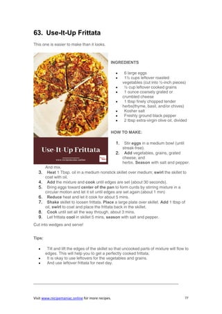 Visit www.recipemaniac.online for more recipes. 77
63. Use-It-Up Frittata
This one is easier to make than it looks.
INGREDIENTS
 6 large eggs
 1½ cups leftover roasted
vegetables (cut into ½-inch pieces)
 ½ cup leftover cooked grains
 1 ounce coarsely grated or
crumbled cheese
 1 tbsp finely chopped tender
herbs(thyme, basil, and/or chives)
 Kosher salt
 Freshly ground black pepper
 2 tbsp extra-virgin olive oil, divided
HOW TO MAKE:
1. Stir eggs in a medium bowl (until
streak-free).
2. Add vegetables, grains, grated
cheese, and
herbs. Season with salt and pepper.
And mix.
3. Heat 1 Tbsp. oil in a medium nonstick skillet over medium; swirl the skillet to
coat with oil.
4. Add the mixture and cook until edges are set (about 30 seconds).
5. Bring eggs toward center of the pan to form curds by stirring mixture in a
circular motion and let it sit until edges are set again.(about 1 min)
6. Reduce heat and let it cook for about 5 mins.
7. Shake skillet to loosen frittata. Place a large plate over skillet. Add 1 tbsp of
oil, swirl to coat and place the frittata back in the skillet.
8. Cook until set all the way through, about 3 mins.
9. Let frittata cool in skillet 5 mins, season with salt and pepper.
Cut into wedges and serve!
Tips:
 Tilt and lift the edges of the skillet so that uncooked parts of mixture will flow to
edges. This will help you to get a perfectly cooked frittata.
 It is okay to use leftovers for the vegetables and grains.
 And use leftover frittata for next day.
———————————————————————————————————-
 