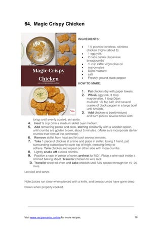 Visit www.recipemaniac.online for more recipes. 78
64. Magic Crispy Chicken
INGREDIENTS:
 1½ pounds boneless, skinless
chicken thighs (about 6)
 1 egg yolk
 2 cups panko (Japanese
breadcrumb)
 ½ cup extra-virgin olive oil
 mayonnaise
 Dijon mustard
 salt
 Freshly ground black pepper
HOW TO MAKE:
1. Pat chicken dry with paper towels.
2. Whisk egg yolk, 3 tbsp
mayonnaise, 1 tbsp Dijon
mustard, 1½ tsp salt, and several
cranks of black pepper in a large bowl
until smooth.
3. Add chicken to bowl(mixture)
and turn pieces several times with
tongs until evenly coated; set aside.
4. Heat ½ cup oil in a medium skillet over medium.
5. Add remaining panko and cook, stirring constantly with a wooden spoon,
until crumbs are golden brown, about 5 minutes. (Make sure incorporate darker
crumbs that form at the perimeter)
6. Remove skillet from heat and let cool several minutes.
7. Take 1 piece of chicken at a time and place in skillet. Using 1 hand, pat
surrounding toasted panko over top of thigh, pressing firmly to
adhere. Turn chicken and repeat on other side with more crumbs.
8. Lightly shake off excess crumbs.
9. Position a rack in center of oven; preheat to 450°. Place a wire rack inside a
rimmed baking sheet. Transfer chicken to wire rack.
10. Transfer sheet to oven and bake chicken until fully cooked through for 15–20
mins.
Let cool and serve.
Note:Juices run clear when pierced with a knife, and breadcrumbs have gone deep
brown-when properly cooked.
———————————————————————————————————-
 