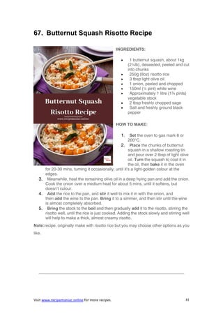 Visit www.recipemaniac.online for more recipes. 81
67. Butternut Squash Risotto Recipe
INGREDIENTS:
 1 butternut squash, about 1kg
(2¼lb), deseeded, peeled and cut
into chunks
 250g (8oz) risotto rice
 3 tbsp light olive oil
 1 onion, peeled and chopped
 150ml (¼ pint) white wine
 Approximately 1 litre (1¾ pints)
vegetable stock
 2 tbsp freshly chopped sage
 Salt and freshly ground black
pepper
HOW TO MAKE:
1. Set the oven to gas mark 6 or
200°C.
2. Place the chunks of butternut
squash in a shallow roasting tin
and pour over 2 tbsp of light olive
oil. Turn the squash to coat it in
the oil, then bake it in the oven
for 20-30 mins, turning it occasionally, until it’s a light-golden colour at the
edges.
3. Meanwhile, heat the remaining olive oil in a deep frying pan and add the onion.
Cook the onion over a medium heat for about 5 mins, until it softens, but
doesn’t colour.
4. Add the rice to the pan, and stir it well to mix it in with the onion, and
then add the wine to the pan. Bring it to a simmer, and then stir until the wine
is almost completely absorbed.
5. Bring the stock to the boil and then gradually add it to the risotto, stirring the
risotto well, until the rice is just cooked. Adding the stock slowly and stirring well
will help to make a thick, almost creamy risotto.
Note:recipe, originally make with risotto rice but you may choose other options as you
like.
———————————————————————————————————-
 
