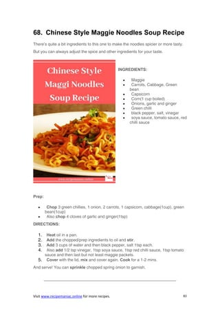 Visit www.recipemaniac.online for more recipes. 83
68. Chinese Style Maggie Noodles Soup Recipe
There’s quite a bit ingredients to this one to make the noodles spicier or more tasty.
But you can always adjust the spice and other ingredients for your taste.
INGREDIENTS:
 Maggie
 Carrots, Cabbage, Green
bean
 Capsicorn
 Corn(1 cup boiled)
 Onions, garlic and ginger
 Green chilli
 black pepper, salt, vinegar
 soya sauce, tomato sauce, red
chilli sauce
Prep:
 Chop 3 green chillies, 1 onion, 2 carrots, 1 capsicorn, cabbage(1cup), green
bean(1cup)
 Also chop 4 cloves of garlic and ginger(1tsp)
DIRECTIONS:
1. Heat oil in a pan.
2. Add the chopped/prep ingredients to oil and stir.
3. Add 3 cups of water and then black pepper, salt 1tsp each.
4. Also add 1/2 tsp vinegar, 1tsp soya sauce, 1tsp red chilli sauce, 1tsp tomato
sauce and then last but not least maggie packets.
5. Cover with the lid, mix and cover again. Cook for a 1-2 mins.
And serve! You can sprinkle chopped spring onion to garnish.
————————————————————————————————–
 
